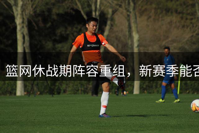 篮网休战期阵容重组，新赛季能否触底反弹？